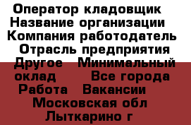 Оператор-кладовщик › Название организации ­ Компания-работодатель › Отрасль предприятия ­ Другое › Минимальный оклад ­ 1 - Все города Работа » Вакансии   . Московская обл.,Лыткарино г.